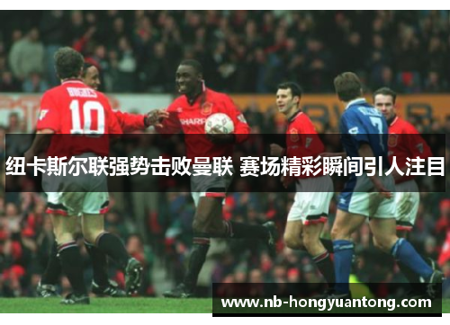 纽卡斯尔联强势击败曼联 赛场精彩瞬间引人注目